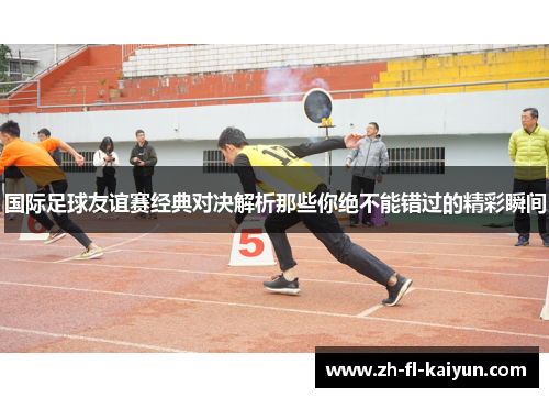 国际足球友谊赛经典对决解析那些你绝不能错过的精彩瞬间 国际足球友谊赛经典对决解析那些你绝不能错过的精彩瞬间