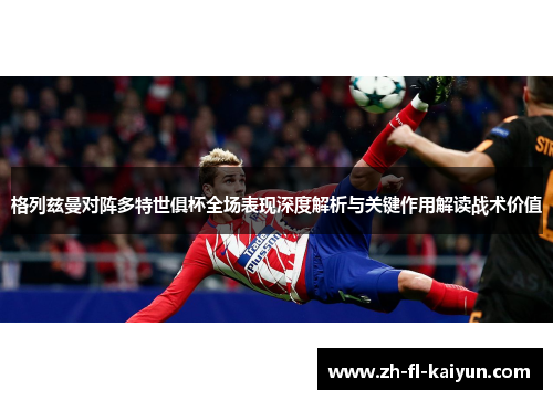 格列兹曼对阵多特世俱杯全场表现深度解析与关键作用解读战术价值 格列兹曼对阵多特世俱杯全场表现深度解析与关键作用解读战术价值